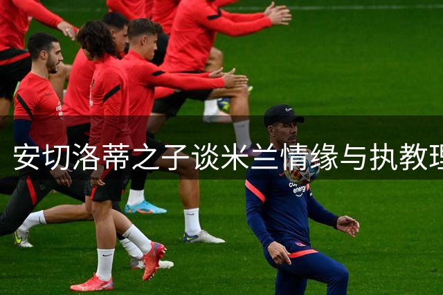 安切洛蒂之子谈米兰情缘与执教理念